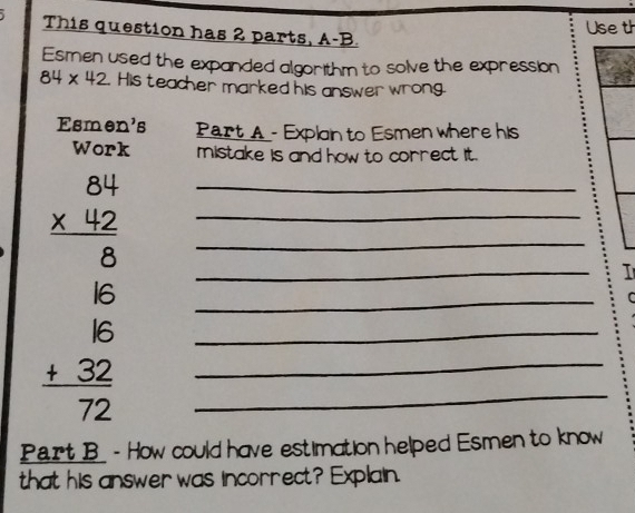 This question has 2 parts, A-B. 
Useth 
Esmen used the expanded algorithm to solve the expression
84* 42 His teacher marked his answer wrong. 
Esmer 'B Part A - Exploin to Esmen where his 
Work mistake is and how to correct it. 
__ beginarrayr 84 * 12 hline 6 6 hline 6 6 hline 72 hline 72endarray _ 
I 
C 
Part B - How could have estimation helped Esmen to know 
that his answer was incorrect? Explain.