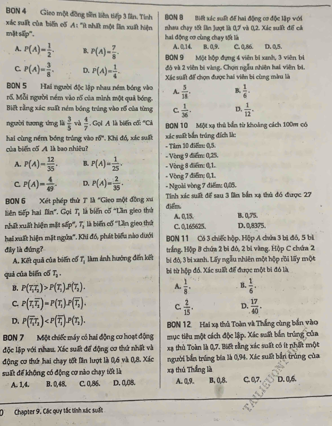 BON 4 Gieo một đồng tiền liên tiếp 3 lân, Tính  BON 8 Biết xác suất để hai động cơ độc lập với
xác suất của biến cố A: "ít nhất một lần xuất hiện nhau chạy tốt lần lượt là 0,7 và 0,2. Xác suất để cả
mặt sấp". hai động cơ cùng chạy tốt là
A. P(A)= 1/2 . B. P(A)= 7/8 .
A. 0,14. B. 0,9. C. 0,86. D. 0,5.
BON 9 Một hộp đựng 4 viên bi xanh, 3 viên bi
C. P(A)= 3/8 . D. P(A)= 1/4 . đỏ và 2 viên bi vàng. Chọn ngẫu nhiên hai viên bi.
Xác suất để chọn được hai viên bi cùng màu là
BN 5 Hai người độc lập nhau ném bóng vào. A.  5/18 . B.  1/6 .
rổ. Mỗi người ném vào rổ của mình một quả bóng.
Biết rằng xác suất ném bóng trúng vào rổ của từng C.  1/36 .  1/12 .
D.
người tương ứng là  3/5  và  4/7  Gọi A là biến cố: "Cả BON 10 Một xạ thủ bắn từ khoảng cách 100m có
hai cùng ném bóng trúng vào rổ". Khi đó, xác suất xác suất bắn trúng đích là:
của biến cố A là bao nhiêu? - Tâm 10 điểm: 0,5.
- Vòng 9 điểm: 0,25.
A. P(A)= 12/35 . B. P(A)= 1/25 . - Vòng 8 điểm: 0,1.
C. P(A)= 4/49 . D. P(A)= 2/35 .
- Vòng 7 điểm: 0,1.
- Ngoài vòng 7 điểm: 0,05.
BN 6   Xét phép thử T là "Gieo một đồng xu Tính xác suất để sau 3 lần bắn xạ thủ đó được 27
liên tiếp hai lần". Gọi T_1 là biến cố "Lần gieo thứ điểm.
A. 0,15. B. 0,75.
nhất xuất hiện mặt sấp", T_2 là biến cố ''Lần gieo thứ C. 0,165625. D. 0,8375.
hai xuất hiện mặt ngửa''. Khi đó, phát biểu nào dưới  BON 11 Có 3 chiếc hộp. Hộp A chứa 3 bị đỏ, 5 bì
đây là đúng? trắng. Hộp B chứa 2 bi đỏ, 2 bi vàng. Hộp C chứa 2
A. Kết quả của biến cố T_1 àm ảnh hưởng đến kết bi đỏ, 3 bi xanh. Lấy ngẫu nhiên một hộp rồi lấy một
quả của biến cố T_2. bi từ hộp đó. Xác suất để được một bi đó là
B.
B. P(T_1T_2)>P(T_1).P(T_2).  1/8 ·  1/6 .
A.
C. P(T_1overline T_2)=P(T_1).P(overline T_2).  17/40 .
C.  2/15 .
D.
D. P(overline T_1T_2)
BON 12 Hai xạ thủ Toàn và Thắng cùng bắn vào
BBN 7  Một chiếc máy có hai động cơ hoạt động mục tiêu một cách độc lập. Xác suất bắn trúng của
độc lập với nhau. Xác suất để động cơ thứ nhất và xạ thủ Toàn là 0,7. Biết rằng xác suất có ít nhất một
động cơ thứ hai chạy tốt lần lượt là 0,6 và 0,8. Xác người bắn trúng bia là 0,94. Xác suất bắn trúng của
suất để không có động cơ nào chạy tốt là xạ thủ Thắng là
A. 1,4. B. 0,48. C. 0,86. D. 0,08. A. 0,9. B, 0,8. C. 0,7. D. 0,6.
(Chapter 9. Các quy tác tính xác suất