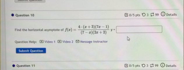 [ 0/5 pts つ 3 3 99 Details 
Find the horizontal asymptote of f(x)= (4· (x+3)(7x-1))/(7-x)(2x+2) y=□
Question Help: ] Video 1 1 Video 2 Message instructor 
Submit Question 
Question 11 0/5 pts つ 3 99 Details