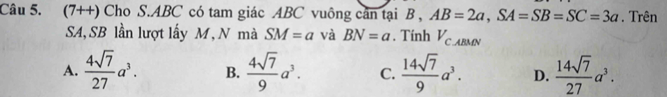 (7++) Cho S. ABC có tam giác ABC vuông cân tại B , AB=2a, SA=SB=SC=3a. Trên
SA, SB lần lượt lấy M, N mà SM=a và BN=a. Tính V_C.ABMN
A.  4sqrt(7)/27 a^3.  4sqrt(7)/9 a^3. C.  14sqrt(7)/9 a^3. D.  14sqrt(7)/27 a^3. 
B.