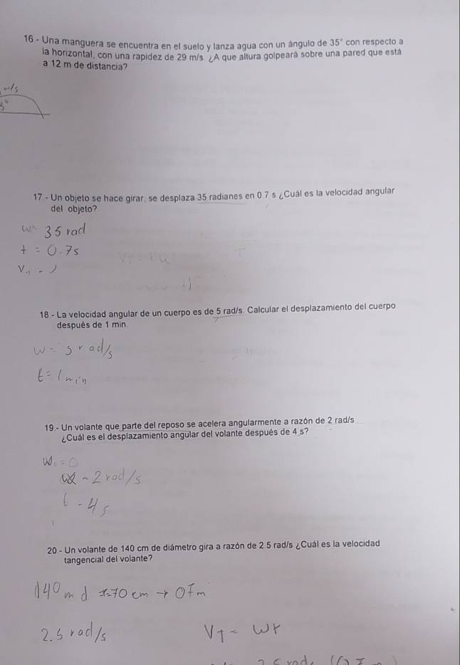 Una manguera se encuentra en el suelo y lanza agua con un ángulo de 35° con respecto a 
la horizontal, con una rapidez de 29 m/s. ¿A que altura golpeará sobre una pared que está 
a 12 m de distancia? 
17 - Un objeto se hace girar, se desplaza 35 radianes en 0.7 s ¿Cuál es la velocidad angular 
del objeto? 
18 - La velocidad angular de un cuerpo es de 5 rad/s. Calcular el desplazamiento del cuerpo 
después de 1 min
19.- Un volante que parte del reposo se acelera angularmente a razón de 2 rad/s
¿Cuál es el desplazamiento angular del volante después de 4 s? 
20 - Un volante de 140 cm de diámetro gira a razón de 2 5 rad/s ¿Cuál es la velocidad 
tangencial del volante?