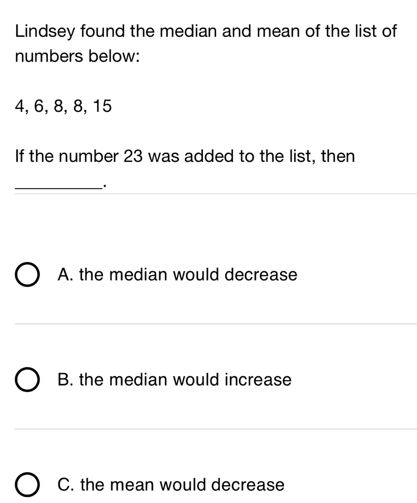 Lindsey found the median and mean of the list of
numbers below:
4, 6, 8, 8, 15
If the number 23 was added to the list, then
_·
A. the median would decrease
B. the median would increase
C. the mean would decrease