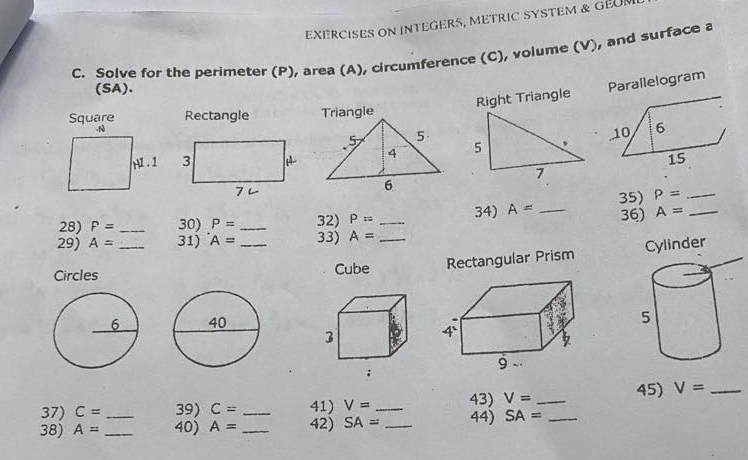 EXERCISES ON INTEGERS, METRIC SYSTEM & GEUN 
C. Solve for the perimeter (P), area (A), circumference (C), volume (V), and surface a
(SA). 
Right Triangle Parallelogram 
Square Rectangle Triangle 
_ P=
28) P= _30) P= _32) P= _ 34) A= _ 35) 36) A= _ 
29) A= 31) A= 33) A= _ 
Circles __Cube Rectangular Prism Cylinder 
37) C= 39) C= _41) V= _43) V= _45) V= _ 
38) A= __40) A= _ 42) SA= _44) SA= _