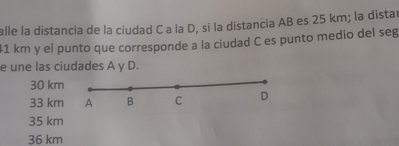 alle la distancia de la ciudad C a la D, sí la distancia AB es 25 km; la distar
41 km y el punto que corresponde a la ciudad C es punto medio del seg
e une las ciudades A y D.
30 km
33 km A B C
D
35 km
36 km