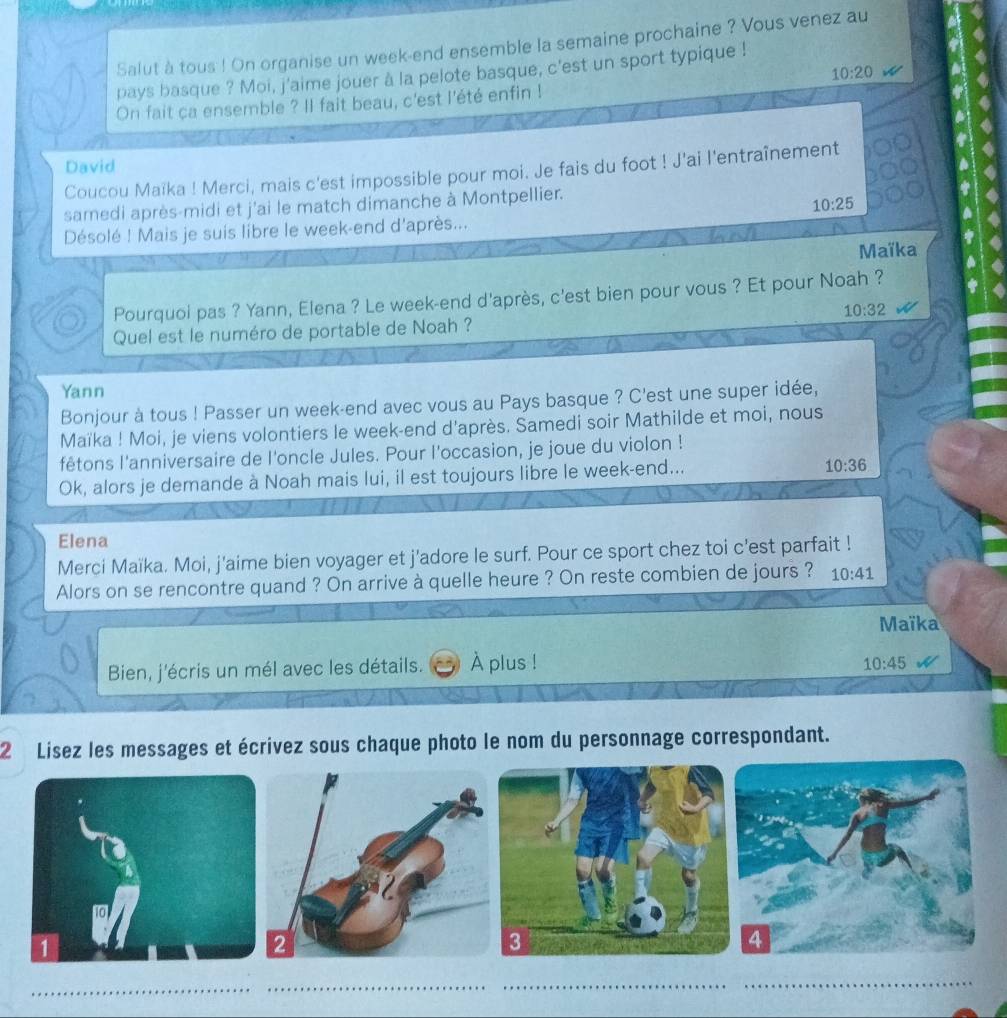 Salut à tous ! On organise un week-end ensemble la semaine prochaine ? Vous venez au
10:20
pays basque ? Moi, j'aime jouer à la pelote basque, c'est un sport typique ! 
On fait ca ensemble ? Il fait beau, c'est l'été enfin ! 
David 
Coucou Maïka ! Merci, mais c'est impossible pour moi. Je fais du foot ! J'ai l'entraînement 
samedi après-midi et j'ai le match dimanche à Montpellier.
10:25
Désolé ! Mais je suis libre le week-end d'après... 
Maïka 
Pourquoi pas ? Yann, Elena ? Le week-end d'après, c'est bien pour vous ? Et pour Noah ?
10:32
Quel est le numéro de portable de Noah ? 
Yann 
Bonjour à tous ! Passer un week-end avec vous au Pays basque ? C'est une super idée, 
Maïka ! Moi, je viens volontiers le week-end d'après. Samedi soir Mathilde et moi, nous 
fêtons l'anniversaire de l'oncle Jules. Pour l'occasion, je joue du violon ! 
Ok, alors je demande à Noah mais lui, il est toujours libre le week-end...
10:36
Elena 
Merci Maïka. Moi, j'aime bien voyager et j'adore le surf. Pour ce sport chez toi c'est parfait ! 
Alors on se rencontre quand ? On arrive à quelle heure ? On reste combien de jours ? 10:41
Maïka 
Bien, j'écris un mél avec les détails. À plus ! 10:45
2 Lisez les messages et écrivez sous chaque photo le nom du personnage correspondant.