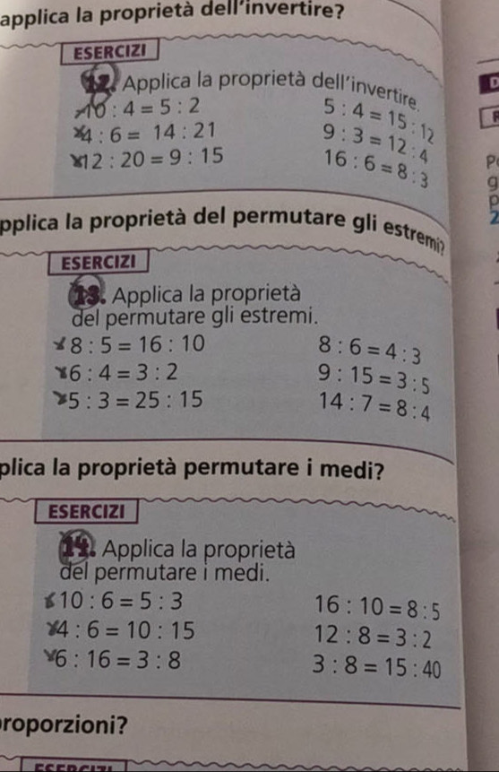 applica la proprietà dell'invertire? 
ESERCIZI 
D 
Applica la proprietà dell'invertire.
6:4=5:2^x4:6=14:21
5:4=15:12
* 12:20=9:15
9:3=12:4 P
16:6=8:3 g 
2 
pplica la proprietà del permutare gli estremi? 
ESERCIZI 
13. Applica la proprietà 
del permutare gli estremi.
* 8:5=16:10
8:6=4:3
* 6:4=3:2
9:15=3:5
25:3=25:15
14:7=8:4
plica la proprietà permutare i medi? 
ESERCIZI 
(11. Applica la proprietà 
del permutare i medi.
10:6=5:3
16:10=8:5
* 4:6=10:15
12:8=3:2
6:16=3:8
3:8=15:40
roporzioni?