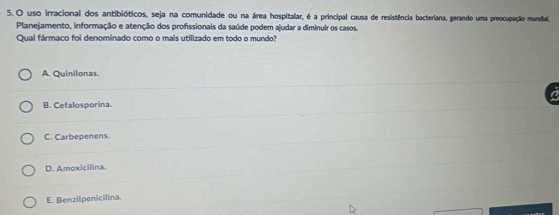 uso irracional dos antibióticos, seja na comunidade ou na área hospitalar, é a principal causa de resistência bacteriana, gerando uma preocupação mundial.
Planejamento, informação e atenção dos profissionais da saúde podem ajudar a diminuir os casos.
Qual fármaco foi denominado como o mais utilizado em todo o mundo?
A. Quinilonas.
B. Cefalosporina.
C. Carbepenens.
D. Amoxicilina.
E. Benzilpenicilina.