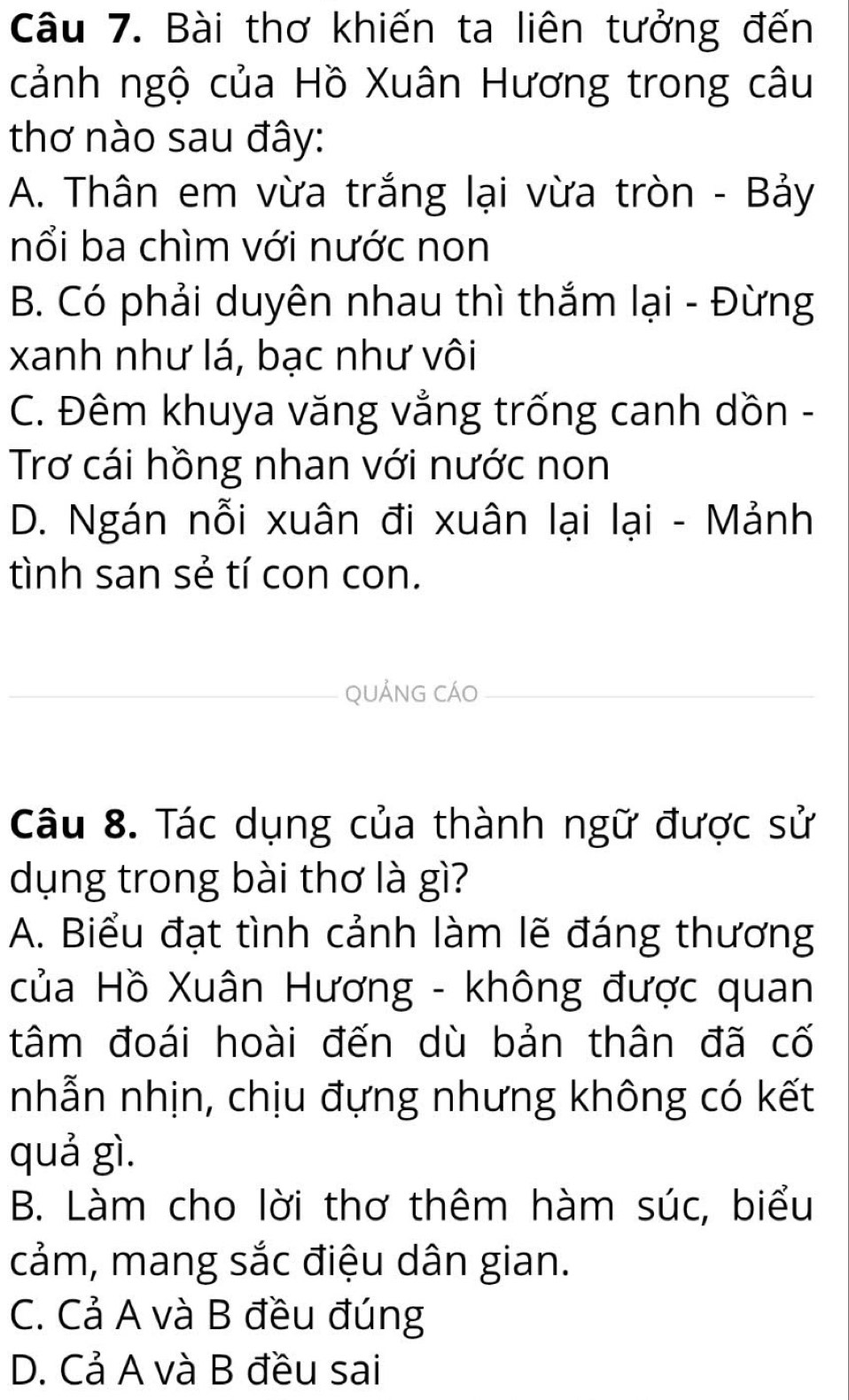 Bài thơ khiến ta liên tưởng đến
cảnh ngộ của Hồ Xuân Hương trong câu
thơ nào sau đây:
A. Thân em vừa trắng lại vừa tròn - Bảy
nổi ba chìm với nước non
B. Có phải duyên nhau thì thắm lại - Đừng
xanh như lá, bạc như vôi
C. Đêm khuya văng vẳng trống canh dồn -
Trơ cái hồng nhan với nước non
D. Ngán nỗi xuân đi xuân lại lại - Mảnh
tình san sẻ tí con con.
QUẢNG CÁO
Câu 8. Tác dụng của thành ngữ được sử
dụng trong bài thơ là gì?
A. Biểu đạt tình cảnh làm lẽ đáng thương
của Hồ Xuân Hương - không được quan
tâm đoái hoài đến dù bản thân đã cố
nhẫn nhịn, chịu đựng nhưng không có kết
quả gì.
B. Làm cho lời thơ thêm hàm súc, biểu
cảm, mang sắc điệu dân gian.
C. Cả A và B đều đúng
D. Cả A và B đều sai