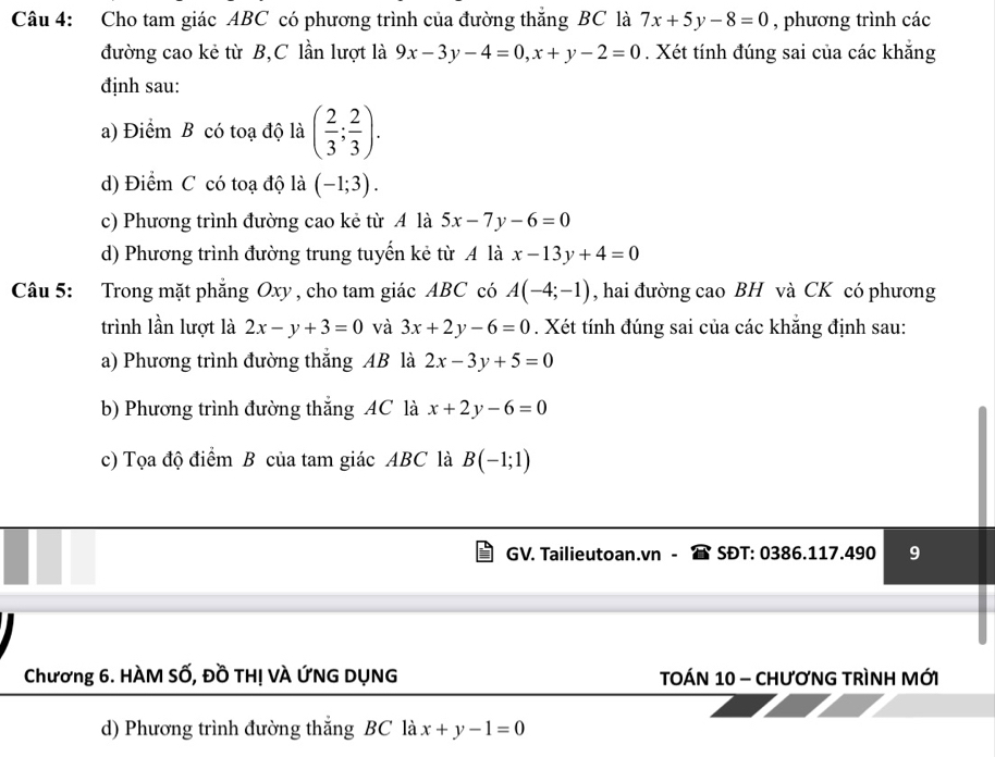 Cho tam giác ABC có phương trình của đường thắng BC là 7x+5y-8=0 , phương trình các
đường cao kẻ từ B,C lần lượt là 9x-3y-4=0, x+y-2=0. Xét tính đúng sai của các khẳng
định sau:
a) Điểm B có toạ độ là ( 2/3 ; 2/3 ).
d) Điểm C có toạ độ là (-1;3).
c) Phương trình đường cao kẻ từ A là 5x-7y-6=0
d) Phương trình đường trung tuyến kẻ từ A là x-13y+4=0
Câu 5: Trong mặt phẳng Oxy , cho tam giác ABC có A(-4;-1) , hai đường cao BH và CK có phương
trình lần lượt là 2x-y+3=0 và 3x+2y-6=0. Xét tính đúng sai của các khẳng định sau:
a) Phương trình đường thắng AB là 2x-3y+5=0
b) Phương trình đường thắng AC là x+2y-6=0
c) Tọa độ điểm B của tam giác ABC là B(-1;1)
GV. Tailieutoan.vn - SĐT: 0386.117.490 9
Chương 6. HÀM SỐ, Đồ THị VÀ ỨNG DỤNG TOÁN 10 - CHƯơNG TRìNH MỚI
d) Phương trình đường thắng BC là x+y-1=0