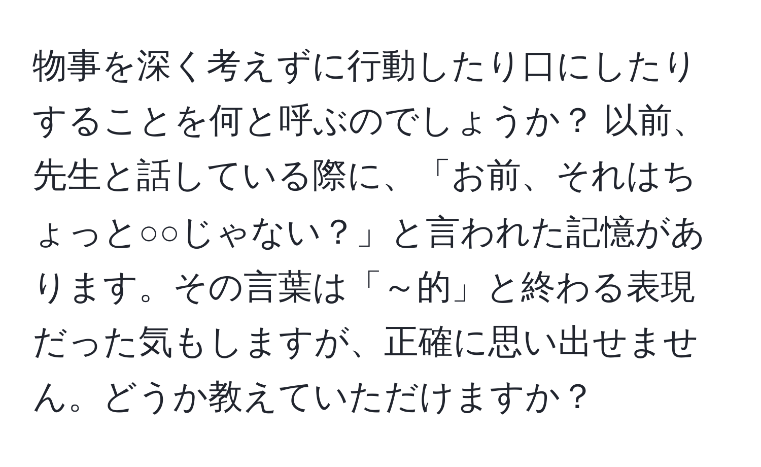 物事を深く考えずに行動したり口にしたりすることを何と呼ぶのでしょうか？ 以前、先生と話している際に、「お前、それはちょっと○○じゃない？」と言われた記憶があります。その言葉は「～的」と終わる表現だった気もしますが、正確に思い出せません。どうか教えていただけますか？