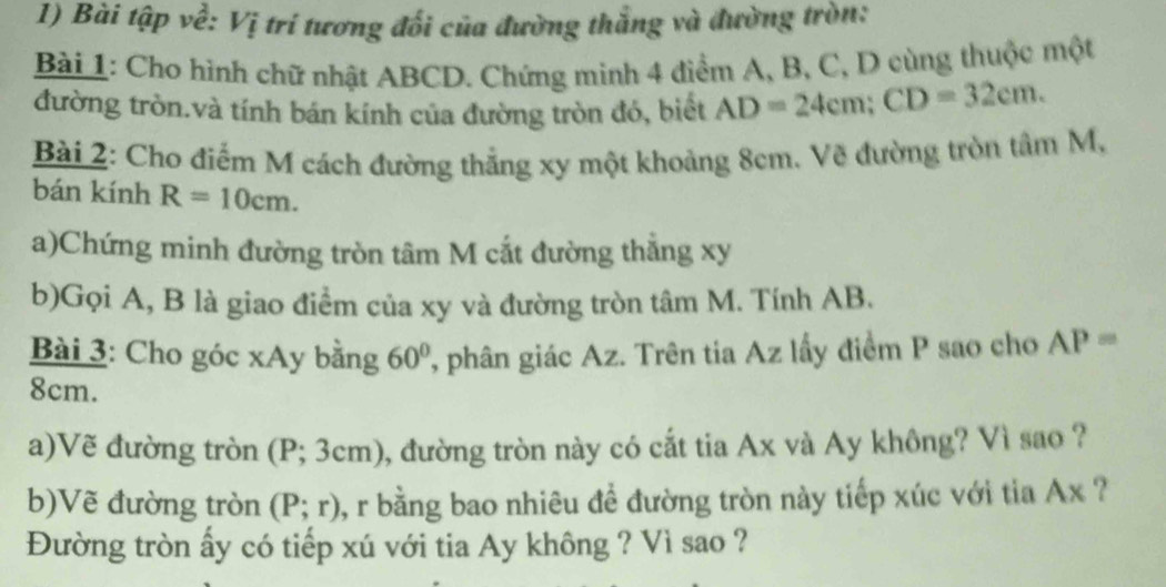 Bài tập về: Vị trí tương đối của đường thắng và đường tròn: 
Bài 1: Cho hình chữ nhật ABCD. Chứng minh 4 điểm A, B, C, D cùng thuộc một 
đường tròn.và tính bán kính của đường tròn đó, biết AD=24cm; CD=32cm. 
Bài 2: Cho điểm M cách đường thắng xy một khoảng 8cm. Về đường tròn tâm M, 
bán kính R=10cm. 
a)Chứng minh đường tròn tâm M cắt đường thẳng xy
b)Gọi A, B là giao điểm của xy và đường tròn tâm M. Tính AB. 
Bài 3: Cho góc xAy bằng 60° , phân giác Az. Trên tia Az lấy điểm P sao cho AP=
8cm. 
a)Vẽ đường tròn (P; 3cm), đường tròn này có cắt tia Ax và Ay không? Vì sao ? 
b)Vẽ đường tròn (P;r) , r bằng bao nhiêu đề đường tròn này tiếp xúc với tia Ax ? 
Đường tròn ấy có tiếp xú với tia Ay không ? Vì sao ?