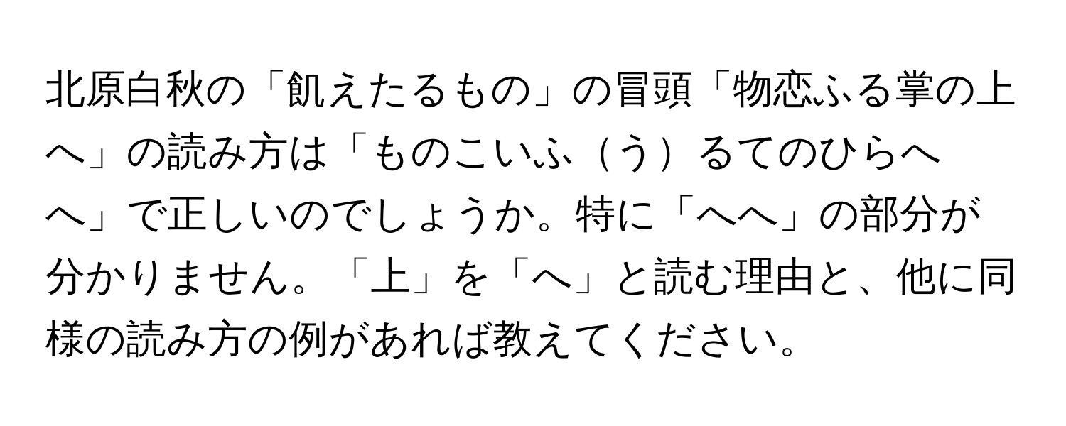 北原白秋の「飢えたるもの」の冒頭「物恋ふる掌の上へ」の読み方は「ものこいふうるてのひらへへ」で正しいのでしょうか。特に「へへ」の部分が分かりません。「上」を「へ」と読む理由と、他に同様の読み方の例があれば教えてください。