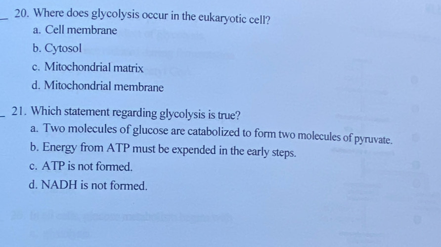 Where does glycolysis occur in the eukaryotic cell?
a. Cell membrane
b. Cytosol
c. Mitochondrial matrix
d. Mitochondrial membrane
_21. Which statement regarding glycolysis is true?
a. Two molecules of glucose are catabolized to form two molecules of pyruvate.
b. Energy from ATP must be expended in the early steps.
c. ATP is not formed.
d. NADH is not formed.