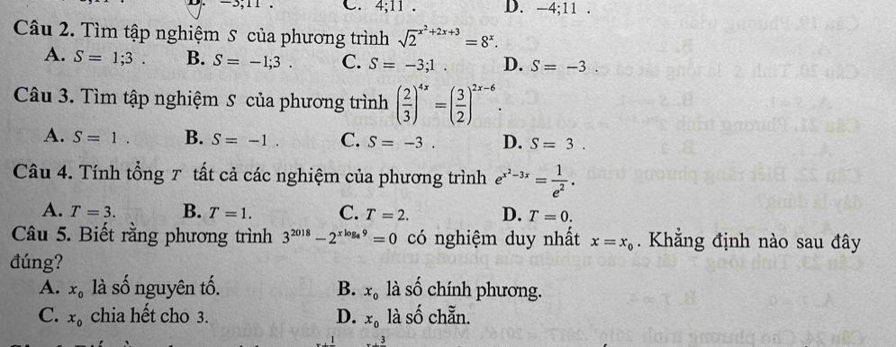 4; 11. D. -4; 11. 
Câu 2. Tìm tập nghiệm S của phương trình sqrt 2^((x^2)+2x+3)=8^x.
A. S=1;3. B. S=-1;3. C. S=-3;1. D. S=-3
Câu 3. Tìm tập nghiệm S của phương trình ( 2/3 )^4x=( 3/2 )^2x-6.
A. S=1 B. S=-1. C. S=-3. D. S=3. 
Câu 4. Tính tổng 7 tất cả các nghiệm của phương trình e^(x^2)-3x= 1/e^2 .
A. T=3. B. T=1. C. T=2. D. T=0. 
Câu 5. Biết rằng phương trình 3^(2018)-2^(xlog _8)9=0 có nghiệm duy nhất x=x_0 Khẳng định nào sau đây
đúng?
A. x_0 là số nguyên tố. B. x_0 là shat O chính phương.
C. x_0 chia hết cho 3. D. x_0 là shat O chẵn.