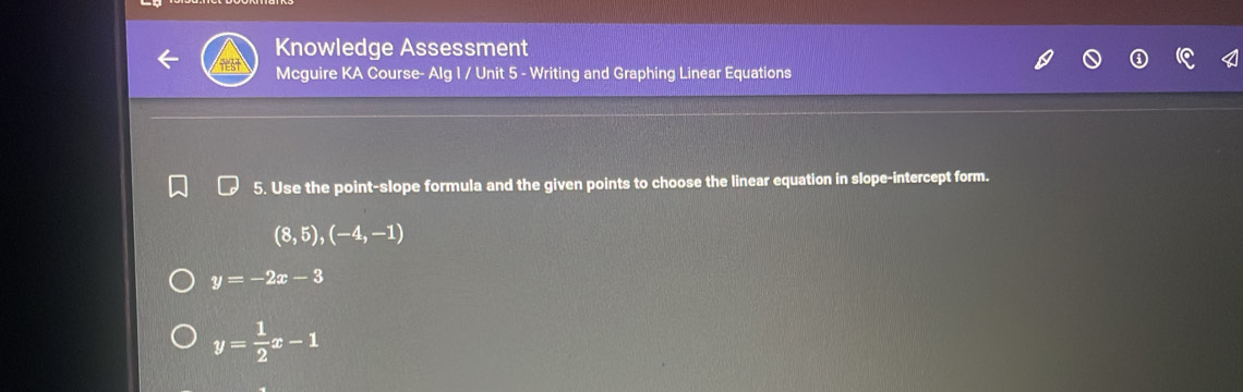 Knowledge Assessment
Mcguire KA Course- Alg 1 / Unit 5 - Writing and Graphing Linear Equations
5. Use the point-slope formula and the given points to choose the linear equation in slope-intercept form.
(8,5),(-4,-1)
y=-2x-3
y= 1/2 x-1