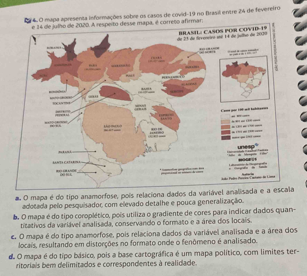 mapa apresenta informações sobre os casos de covid- 19 no Brasil entre 24 de fevereiro
to afirmar:
a. O mapa é do tipo anamorfose, pois relaciona dados da variável analisada e a escala
adotada pelo pesquisador, com elevado detalhe e pouca generalização.
b. O mapa é do tipo coroplético, pois utiliza o gradiente de cores para indicar dados quan-
titativos da variável analisada, conservando o formato e a área dos locais.
c. O mapa é do tipo anamorfose, pois relaciona dados da variável analisada e a área dos
locais, resultando em distorções no formato onde o fenômeno é analisado.
d O mapa é do tipo básico, pois a base cartográfica é um mapa político, com limites ter-
ritoriais bem delimitados e correspondentes à realidade.