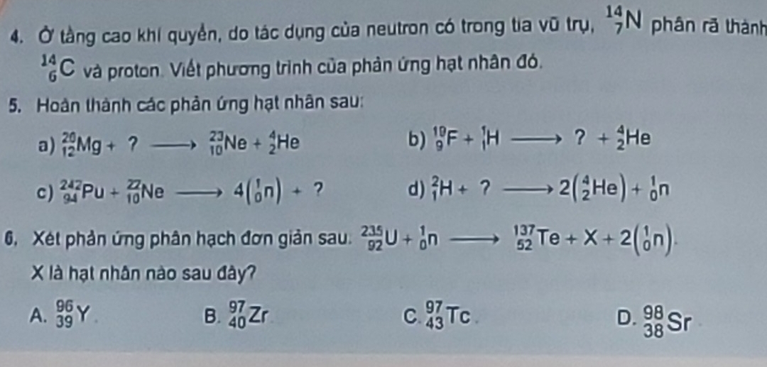 Ở tầng cao khi quyền, do tác dụng của neutron có trong tia vũ trụ, _7^((14)N phân rã thành
_6^(14)C và proton. Viết phương trình của phản ứng hạt nhân đó.
5. Hoàn thành các phản ứng hạt nhân sau:
a) _(12)^(20)Mg+?to _(10)^(23)Ne+_2^4He b) _9^(19)F+_1^1Hto _2^4He
c) _(94)^(242)Pu+_(10)^(22)Neto 4(_0^1n)+ ? d) _1^2H+?to 2(_2^4He)+_0^1n
6, Xét phản ứng phân hạch đơn giản sau. _(92)^(235)U+_0^1nto _(52)^(137)Te+X+2beginpmatrix) 1 0endpmatrix. 
X là hạt nhân nào sau đây?
A. _(39)^(96)Y B. _(40)^(97)Zr C. _(43)^(97)Tc. D. _(38)^(98)Sr