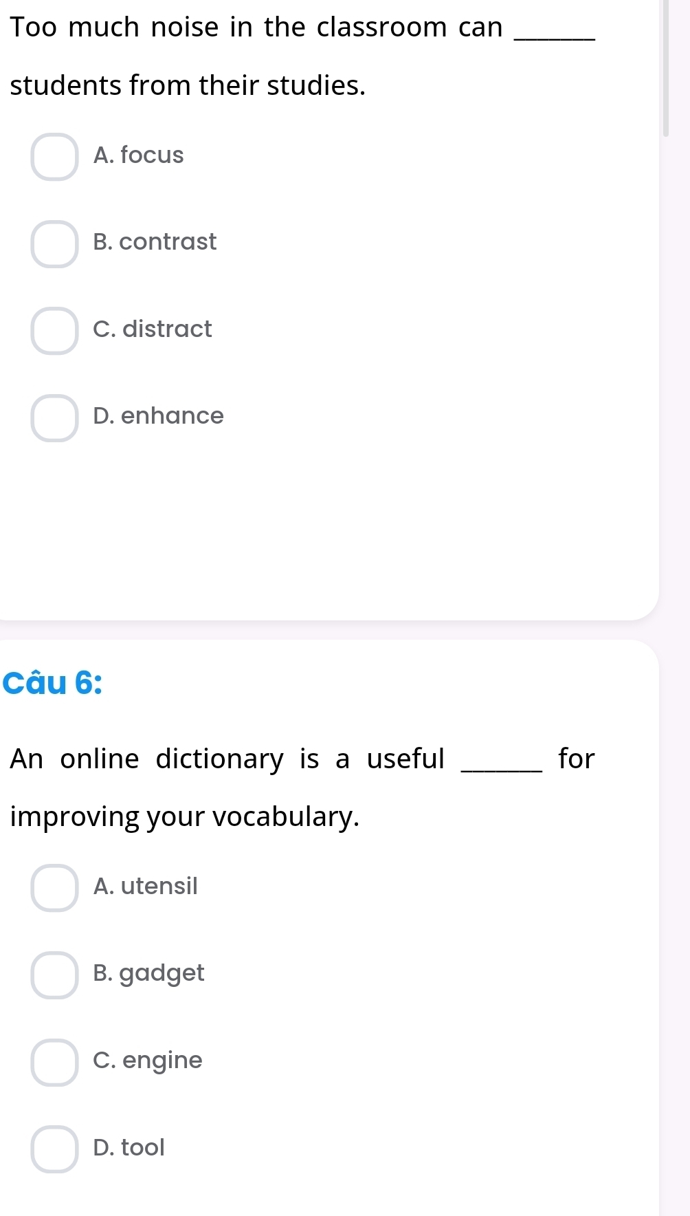 Too much noise in the classroom can_
students from their studies.
A. focus
B. contrast
C. distract
D. enhance
Câu 6:
An online dictionary is a useful _for
improving your vocabulary.
A. utensil
B. gadget
C. engine
D. tool