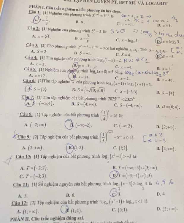 ai tạp rên luyện pt, bpt mũ và logarit
PHÀN I. Câu trắc nghiệm nhiều phương án lựa chọn.
Câu 1: [1] Nghiệm của phương trình 3^(2x+1)=3^(2-x) là
A. x= 1/3 . B. 0 . C. x=-1. D. x=1.
Câu 2: [1] Nghiệm của phương trình 5^x=3 là:
A. x=sqrt[3](5). B. x= 3/5 . C. x=log _35. D. x=log _53.
Câu 3: [2] Cho phương trình 2^(x^2)-x+8-4^(1-3x)=0 có hai nghiệm x_1;x_2. Tinh S=x_1+x_2
A. S=2. B. S=-1. C. S=4. D. S=-5.
Câu 4: [1] Tìm nghiệm của phương trình log _2(1-x)=2
A. x=5. B. x=-3. C. x=-4. D. x=3.
Câu 5: [1] Nghiệm của phường trình log _2(x+8)=5 bằng V°
A. x=17. B. x=24. C. x=2. D.
Câu 6: [2]Tìm tập nghiệm S của phương trình log _2(x-1)+log _2(x+1)=3. x=40.
A S= 3 B. S= -sqrt(10);sqrt(10) C. S= -3;3 D. S= 4
Câu 7: [1] Tìm tập nghiệm của bắt phương trình 2025^(x+4)<2025^(2x).
A. S=(-∈fty ;4). B. S=(4;+∈fty ). C. S=(-4;+∈fty ). D. D=(0;4).
Câu 8: [1 Tập nghiệm của bất phương trình ( 1/4 )^x>16 lå:
A. (-2;+∈fty ). B. (-∈fty ;-2). C. (-∈fty ;2). D. (2;+∈fty ).
Câu 9: [2] Tập nghiệm của bất phương trình ( 1/5 )^sqrt(x+2)-5^(-x)>0 là
A. (2;+∈fty ). B. (1;2). C. (1;2]. D. [2;+∈fty ).
Câu 10: [1] Tập nghiệm của bất phương trình log _ 1/2 (x^2-1)>-3 là:
A. T=(-2;2). B. T=(-∈fty ;-3)∪ (3;+∈fty ).
D.
C. T=(-3;3). Y=(-3;-1)∪ (1;3).
Câu 11: [1] Số nghiệm nguyên của bắt phương trình log _ 1/4 (x-3)≥ log _ 1/4 4 là
A. 5. B. 6. C 3. D. 4
Câu 12: [2] Tập nghiệm của bất phương trình log _14(x^3-1)+log _14x<1</tex> là
A. (1;+∈fty ). B. (1;2). C. (0;1). D. (2;+∈fty ).
PHÀN II. Câu trắc nghiệm đúng sai.
4^(frac 1)2