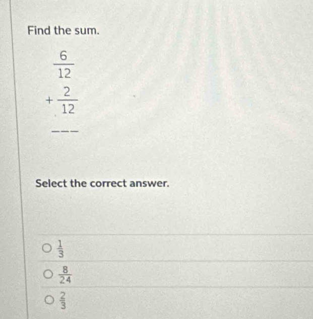 Find the sum.
__ beginarrayr  6/12  + 2/12  hline endarray
Select the correct answer.
 1/3 
 8/24 
 2/3 