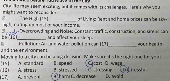 More You Move to the City!
City life may seem exciting, but it comes with its challenges. Here's why you
might want to reconsider:
? The High (15)_ of Living: Rent and home prices can be sky-
high, eating up most of your income.
Overcrowding and Noise: Constant traffic, construction, and sirens can
be (16)_ and affect your sleep.
A Pollution: Air and water pollution can (17) _your health
and the environment.
Moving to a city can be a big decision. Make sure it's the right one for you!
(15) A. standard B. speed Ccost D. wage
(16) A. stress B. stressed C. stressing Distressful
(17) A. prevent B. harm C. decrease D. avoid