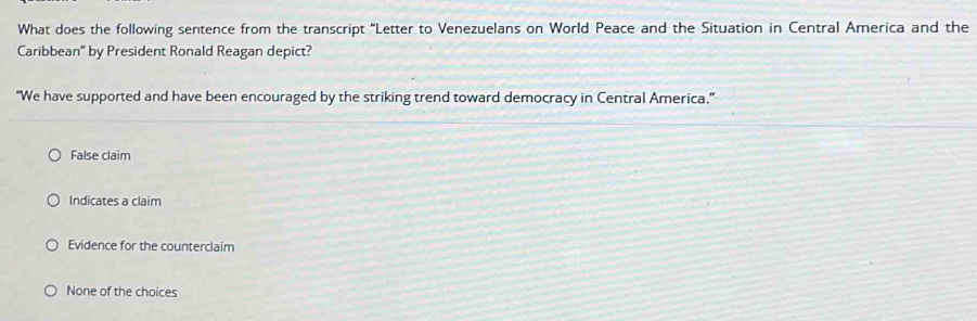 What does the following sentence from the transcript "Letter to Venezuelans on World Peace and the Situation in Central America and the
Caribbean" by President Ronald Reagan depict?
“We have supported and have been encouraged by the striking trend toward democracy in Central America.”
False claim
Indicates a claim
Evidence for the counterclaim
None of the choices