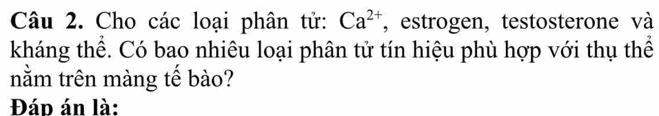 Cho các loại phân tử: Ca^(2+) , estrogen, testosterone và 
kháng thể. Có bao nhiêu loại phân tử tín hiệu phù hợp với thụ thể 
nằm trên màng tế bào? 
Đáp án là: