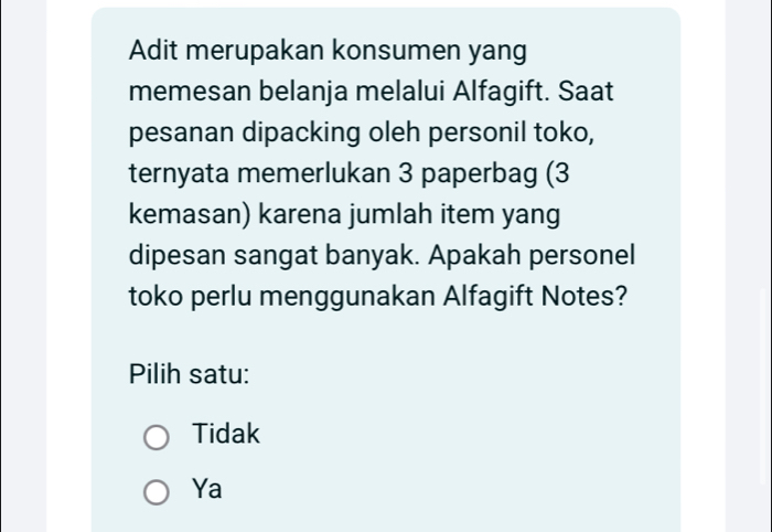 Adit merupakan konsumen yang
memesan belanja melalui Alfagift. Saat
pesanan dipacking oleh personil toko,
ternyata memerlukan 3 paperbag (3
kemasan) karena jumlah item yang
dipesan sangat banyak. Apakah personel
toko perlu menggunakan Alfagift Notes?
Pilih satu:
Tidak
Ya