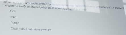 he cell wails of a newly-discovered bacterium contain high concentrations of phospholipids, along with
the bacteria are Gram stained, what color would you expect as a result?
Pink
Blue
Purple
Clear, it does not retain any stain