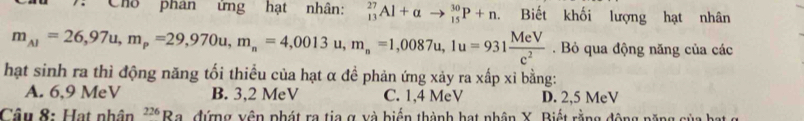 Cho phân ứng hạt nhân: _(13)^(27)Al+alpha to _(15)^(30)P+n Biết khối lượng hạt nhân
m_Al=26,97u, m_p=29,970u, m_n=4,0013u, m_n=1,0087u, 1u=931 MeV/c^2 . Bỏ qua động năng của các
hạt sinh ra thì động năng tối thiều của hạt α đề phản ứng xảy ra xấp xỉ bằng:
A. 6, 9 MeV B. 3, 2 MeV C. 1, 4 MeV D. 2, 5 MeV
Câu 8: Hạt nhân^(226)Ra L đứng vận phát ra tia g và biến thành hạt nhân Y. Riết rằng động năng sùa kạt a