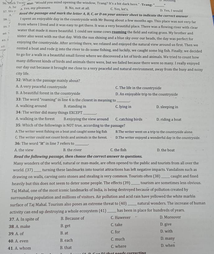 Mark Twain Mai: "Would you mind opening the window, Trang? It's a bit dark here." -Trang: "_
A. he
57. We s A. Yes, my pleasure. B. No, not at all. C. Yes, let's. D. Yes, I would
A Read the passage and mark the letter A, B, C, or D on your answer sheet to indicate the correct answer
58. I spent an enjoyable day in the countryside with Mr Buong about a few months ago. This place was not very far
from where I lived and it was easy to get there. It was a very beautiful place. There was a flowing river with clear
59.N
water that made it more beautiful. 1 could see some cows roaming the field and eating grass. My brother and
60. )
sister also went with me that day. With the sun shining and a blue sky over our heads, the day was perfect for
61. 1 enjoying the countryside. After arriving there, we relaxed and enjoyed the natural view around us first. Then we
62 rented a boat and rode it into the river to do some fishing, and luckily, we caught some big fish. Finally, we decided
c(1
5,3 to go for a walk in a beautiful small forest where we discovered a lot of birds and animals. We tried to count how
many different kinds of birds and animals there were, but we failed because there were so many. I really enjoyed
our day out because it brought me close to a very peaceful and natural environment, away from the busy and noisy
city life.
32: What is the passage mainly about?
A. A very peaceful countryside C. The life in the countryside
B. A beautiful forest in the countryside D. An enjoyable trip to the countryside
33: The word "roaming” in line 4 is the closest in meaning to_
A. walking around B. standing in C. lying in D. sleeping in
34: The writer did many things EXCEPT __.
A. walking in the forest B.enjoying the view around C. catching birds D. riding a boat
35: Which of the followings is NOT true, according to the passage?
A.The writer went fishing on a boat and caught some big fish B.The writer went on a trip to the countryside alone.
C. The writer could not count birds and animals in the forest. D.The writer enjoyed a wonderful day in the countryside.
36: The word "it' in line 7 refers to_
A. the view B. the river C. the fish D. the boat
Read the following passage, then choose the correct answer to questions.
Many wonders of the world, natural or man-made, are often opened to the public and tourists from all over the
world. (37) _turning these landmarks into tourist attractions has left negative impacts. Vandalism such as
drawing on walls, carving onto stones and stealing is very common. Tourists often (38) _caught and fined
heavily but this does not seem to deter some people. The effects (39) _tourism are sometimes less obvious.
Taj Mahal, one of the most iconic landmarks of India, is being destroyed because of pollution created by
surrounding population and millions of visitors. Air pollution and acid rain have yellowed the white marble
surface of Taj Mahal. Tourism also poses an extreme threat to (40) _natural wonders. The increase of human
activity can end up destroying a whole ecosystem (41) _has been in place for hundreds of years.
37. A. In spite of B. Because of C. However D. Moreover
38. A. make B. get C. take D. give
39. A. of B. at C. for D. with
40. A. even B. each C. much
D. many
41. A. whom B. that C. where D. when