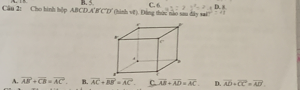 A  18. B. 5. C. 6
D. 8.
Câu 2: Cho hình hộp ABCD.A'B'C'D' (hình vẽ). Đăng thức nào sau đây sai?
A. overline AB+overline CB=overline AC. B. overline AC+overline BB'=overline AC. C. overline AB+overline AD=overline AC. D. overline AD+overline CC=overline AD'.