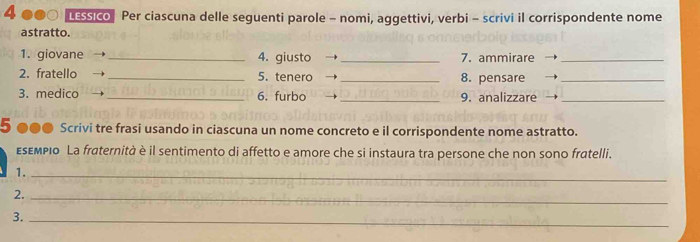 LESSIco Per ciascuna delle seguenti parole - nomi, aggettivi, verbi - scrivi il corrispondente nome 
astratto. 
1. giovane _4. giusto _7. ammirare_ 
2. fratello _5. tenero → _8. pensare_ 
3. medico _6. furbo _9. analizzare_ 
5 ●●● Scrivi tre frasi usando in ciascuna un nome concreto e il corrispondente nome astratto. 
εεεмριο La fraternità è il sentimento di affetto e amore che si instaura tra persone che non sono fratelli. 
1._ 
2._ 
3._