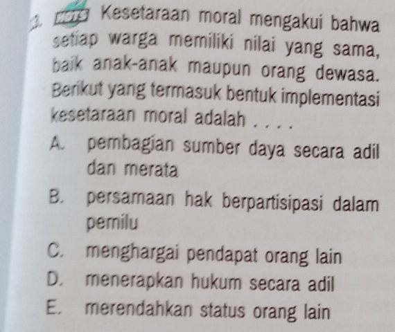 Kesetaraan moral mengakui bahwa
setiap warga memiliki nilai yang sama,
baik anak-anak maupun orang dewasa.
Berikut yang termasuk bentuk implementasi
kesetaraan moral adalah . . . .
A. pembagian sumber daya secara adil
dan merata
B. persamaan hak berpartisipasi dalam
pemilu
C. menghargai pendapat orang lain
D. menerapkan hukum secara adil
E. merendahkan status orang lain