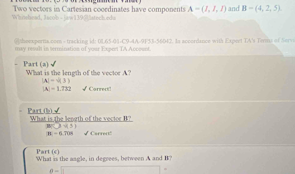 3 9 or Assignment Väde) 
Two vectors in Cartesian coordinates have components A=(I,I,I) and B=(4,2,5). 
Whitehead, Jacob - jaw139@latech.edu 
@theexpertta.com - tracking id: 0L65-01-C9-4A-9F53-56042. In accordance with Expert TA's Terms of Servi 
may result in termination of your Expert TA Account. 
Part (a) 
What is the length of the vector A?
|A|=sqrt((3))
|A|=1.732 Correct! 
Part_(b) 
What is the length of the vector B? 
[B]3sqrt(3)surd (5
|B|=6.708 Correct! 
Part (c) 
What is the angle, in degrees, between A and B?
θ =□°