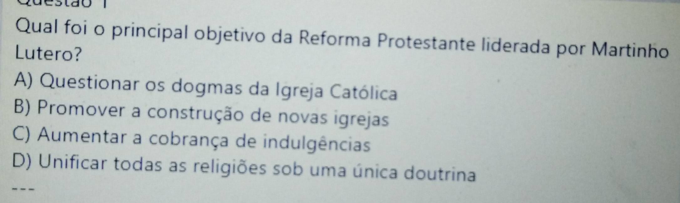 Qual foi o principal objetivo da Reforma Protestante liderada por Martinho
Lutero?
A) Questionar os dogmas da Igreja Católica
B) Promover a construção de novas igrejas
C) Aumentar a cobrança de indulgências
D) Unificar todas as religiões sob uma única doutrina
---