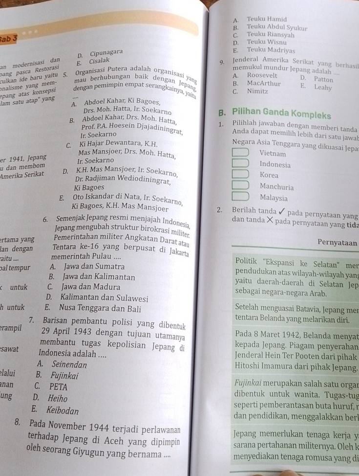 A. Teuku Hamid
B. Teuku Abdul Syukur
ab 3
C. Teuku Riansyah
D. Teuku Wisnu
pang pasca Restorasi E. Cisalak D. Cipunagara
E. Teuku Madriyas
an modernisasí dan
9. Jenderal Amerika Serikat yang berhasil
memukul mundur Jepang adalah_
culkan ide baru yaitu 5. Organisasi Putera adalah organisasi yan B. MacArthur A. Roosevelt
D. Patton
onalisme yang mem-
mau berhubungan baik dengan Jepan
E. Leahy
epang atas konsepsi dengan pemimpin empat serangkainya, yait. C. Nimitz
lam satu atap" yang
A. Abdoel Kahar, Ki Bagoes,
Drs. Moh. Hatta, Ir. Soekarno B. Pilihan Ganda Kompleks
B. Abdoel Kahar, Drs. Moh. Hatta 1. Pilihlah jawaban dengan memberi tanda
Prof. P.A. Hoesein Djajadiningrat. Anda dapat memilih lebih dari satu jawab
Ir. Soekarno
C. Ki Hajar Dewantara, K.H.
Negara Asia Tenggara yang dikuasai Jepa
Vietnam
er 1941, Jepang
Mas Mansjoer, Drs. Moh. Hatta,
u dan membom Ir. Soekarno
Indonesia
D. K.H. Mas Mansjoer, Ir. Soekarno
Amerika Serikat Korea
Dr. Radjiman Wediodiningrat, Manchuria
Ki Bagoes
Malaysia
E. Oto Iskandar di Nata, Ir. Soekarno, 2. Berilah tanda pada pernyataan yang
Ki Bagoes, K.H. Mas Mansjoer
6. Semenjak Jepang resmi menjajah Indonesia
dan tanda × pada pernyataan yang tida
Jepang mengubah struktur birokrasi militer
ertama yang Pemerintahan militer Angkatan Darat atau Pernyataan
lan dengan Tentara ke-16 yang berpusat di Jakarta
aitu .... memerintah Pulau ....
Politik “Ekspansi ke Selatan” mer
pal tempur A. Jawa dan Sumatra
pendudukan atas wilayah-wilayah yang
B. Jawa dan Kalimantan yaitu daerah-daerah di Selatan Jep
k untuk C. Jawa dan Madura sebagai negara-negara Arab.
D. Kalimantan dan Sulawesi Setelah menguasai Batavia, Jepang mer
h untuk E. Nusa Tenggara dan Bali
tentara Belanda yang melarikan diri.
7. Barisan pembantu polisi yang dibentuk
rampil 29 April 1943 dengan tujuan utamanya Pada 8 Maret 1942, Belanda menyat
membantu tugas kepolisian Jepang di kepada Jepang. Piagam penyerahan
sawat Indonesia adalah .... Jenderal Hein Ter Pooten dari pihak
A. Seinendan Hitoshi Imamura dari pihak Jepang.
elalui B. Fujinkai Fujinkai merupakan salah satu orgar
nan C. PETA dibentuk untuk wanita. Tugas-tug
ung D. Heiho
seperti pemberantasan buta huruf, 
E. Keibodan dan pendidikan, menggalakkan berl
8. Pada November 1944 terjadi perlawanan Jepang memerlukan tenaga kerja y
terhadap Jepang di Aceh yang dipimpin sarana pertahanan militernya. Oleh k
oleh seorang Giyugun yang bernama .... menyediakan tenaga romusa yang di