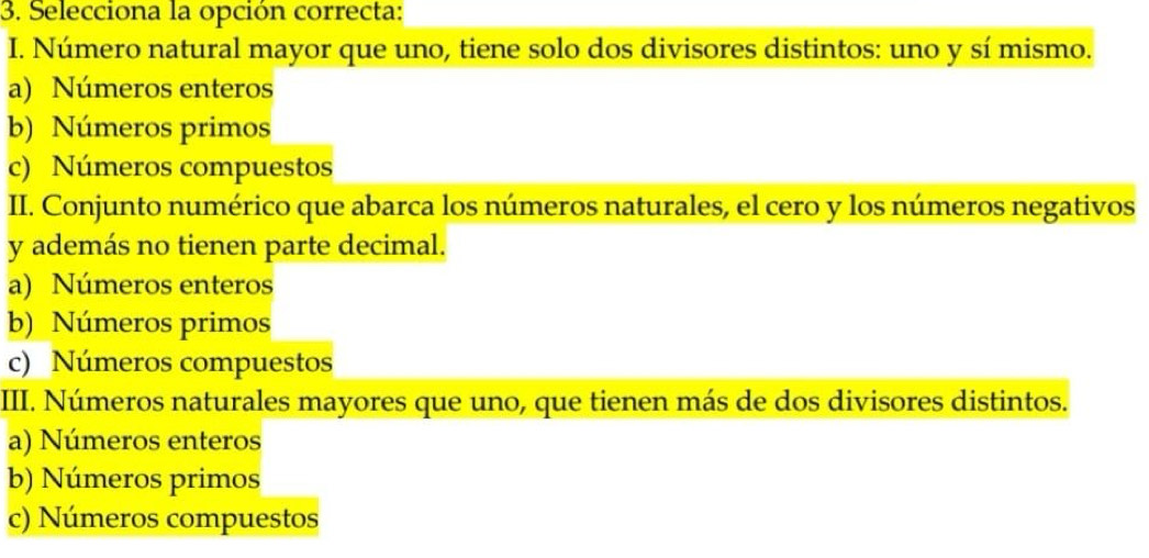 Selecciona la opción correcta:
I. Número natural mayor que uno, tiene solo dos divisores distintos: uno y sí mismo.
a) Números enteros
b) Números primos
c) Números compuestos
II. Conjunto numérico que abarca los números naturales, el cero y los números negativos
y además no tienen parte decimal.
a) Números enteros
b) Números primos
c) Números compuestos
III. Números naturales mayores que uno, que tienen más de dos divisores distintos.
a) Números enteros
b) Números primos
c) Números compuestos