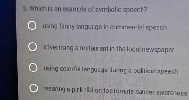 Which is an example of symbolic speech?
using funny language in commercial speech
advertising a restaurant in the local newspaper
using colorful language during a political speech
wearing a pink ribbon to promote cancer awareness