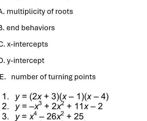 multiplicity of roots
B. end behaviors
C. x-intercepts
D. y-intercept
E. number of turning points
1. y=(2x+3)(x-1)(x-4)
2. y=-x^3+2x^2+11x-2
3. y=x^4-26x^2+25