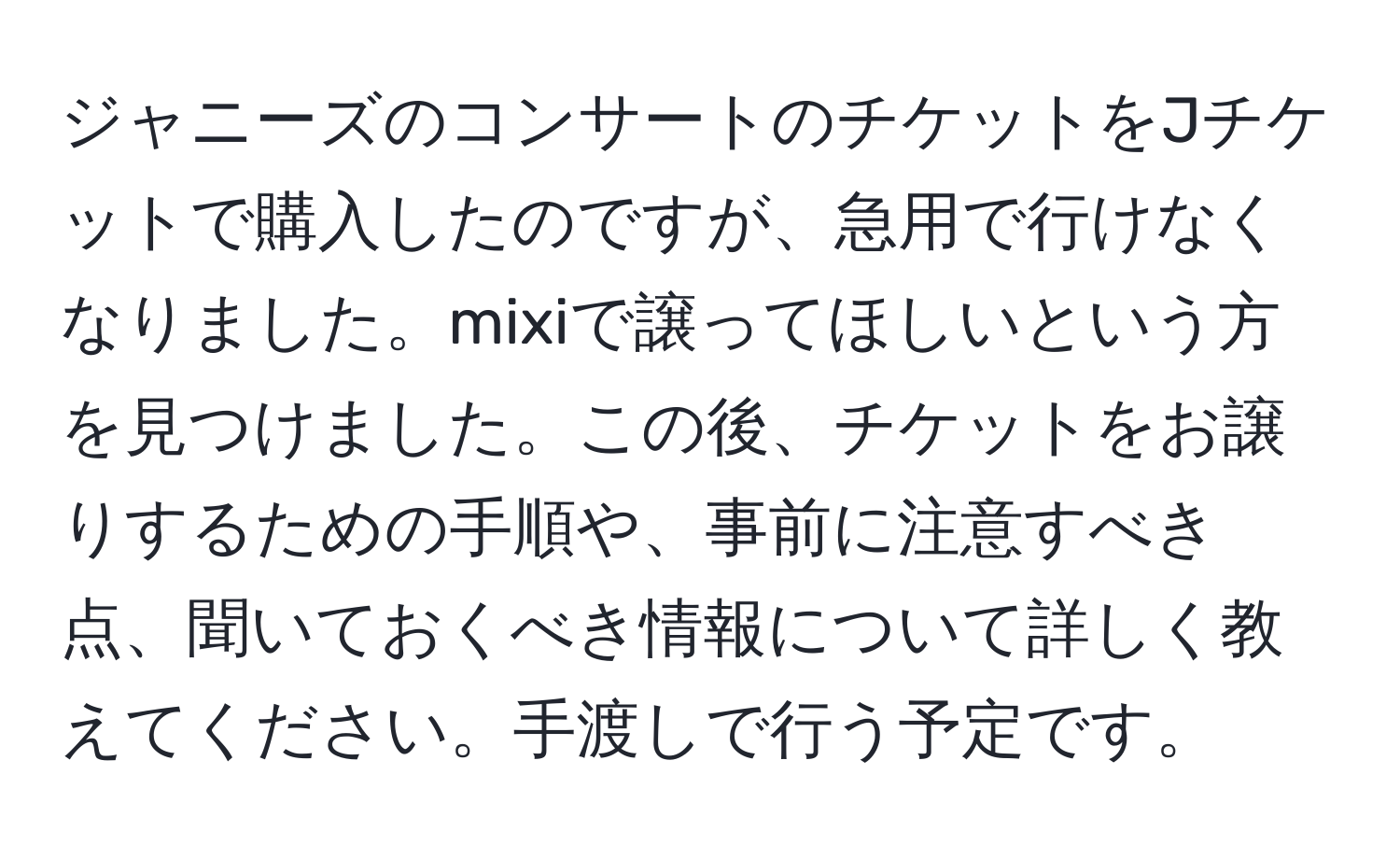 ジャニーズのコンサートのチケットをJチケットで購入したのですが、急用で行けなくなりました。mixiで譲ってほしいという方を見つけました。この後、チケットをお譲りするための手順や、事前に注意すべき点、聞いておくべき情報について詳しく教えてください。手渡しで行う予定です。