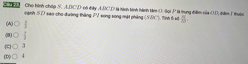 Cầu 23. Cho hình chóp S. ABCD có đáy ABCD là hình bình hành tâm O. Gọi P là trung điểm của OD, điềm I thuộc
cạnh SD sao cho đường thẳng PI song song mặt phẳng (SBC). Tính t số  SI/ID .
(A)  5/2 
(B)  7/2 
(C) 3
(D) 4