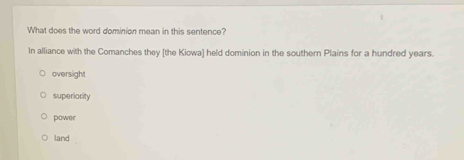 What does the word dominion mean in this sentence?
In alliance with the Comanches they [the Kiowa] held dominion in the southern Plains for a hundred years.
oversight
superiority
power
land