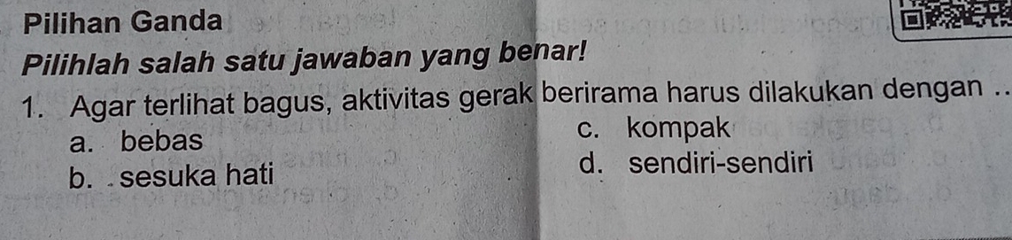 Pilihan Ganda
Pilihlah salah satu jawaban yang benar!
1. Agar terlihat bagus, aktivitas gerak berirama harus dilakukan dengan ..
a. bebas
c. kompak
b. sesuka hati
d. sendiri-sendiri