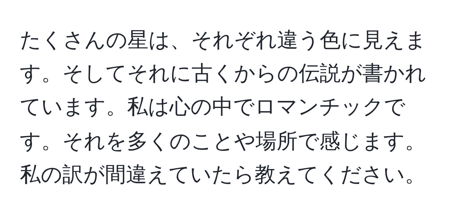 たくさんの星は、それぞれ違う色に見えます。そしてそれに古くからの伝説が書かれています。私は心の中でロマンチックです。それを多くのことや場所で感じます。私の訳が間違えていたら教えてください。