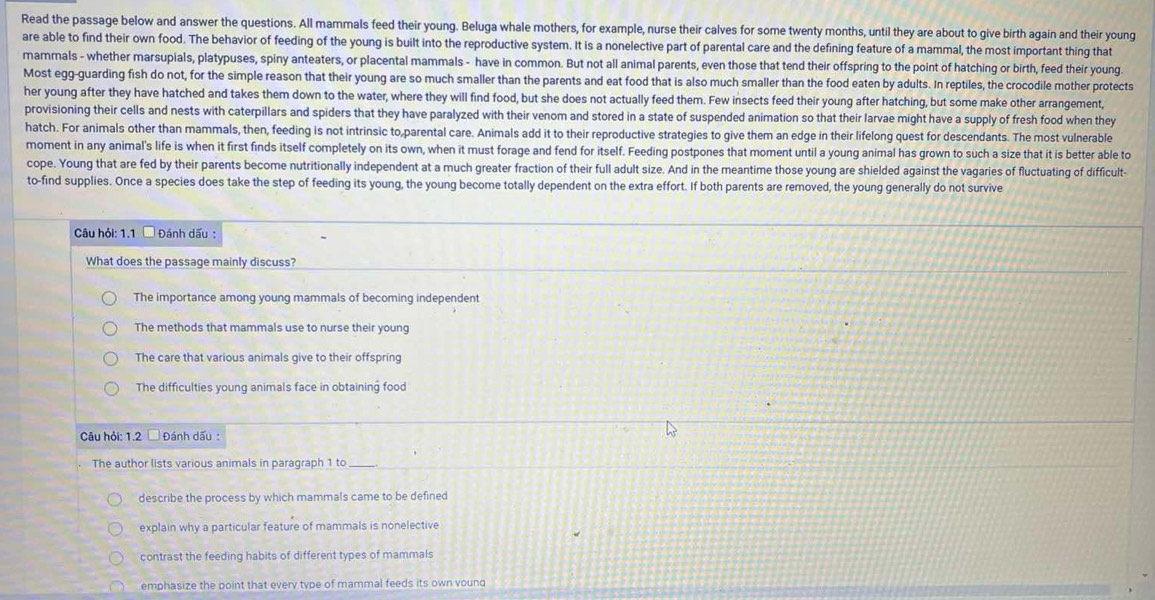 Read the passage below and answer the questions. All mammals feed their young. Beluga whale mothers, for example, nurse their calves for some twenty months, until they are about to give birth again and their young
are able to find their own food. The behavior of feeding of the young is built into the reproductive system. It is a nonelective part of parental care and the defining feature of a mammal, the most important thing that
mammals - whether marsupials, platypuses, spiny anteaters, or placental mammals - have in common. But not all animal parents, even those that tend their offspring to the point of hatching or birth, feed their young
Most egg-guarding fish do not, for the simple reason that their young are so much smaller than the parents and eat food that is also much smaller than the food eaten by adults. In reptiles, the crocodile mother protects
her young after they have hatched and takes them down to the water, where they will find food, but she does not actually feed them. Few insects feed their young after hatching, but some make other arrangement,
provisioning their cells and nests with caterpillars and spiders that they have paralyzed with their venom and stored in a state of suspended animation so that their larvae might have a supply of fresh food when they
hatch. For animals other than mammals, then, feeding is not intrinsic to,parental care. Animals add it to their reproductive strategies to give them an edge in their lifelong quest for descendants. The most vulnerable
moment in any animal's life is when it first finds itself completely on its own, when it must forage and fend for itself. Feeding postpones that moment until a young animal has grown to such a size that it is better able to
cope. Young that are fed by their parents become nutritionally independent at a much greater fraction of their full adult size. And in the meantime those young are shielded against the vagaries of fluctuating of difficult
to-find supplies. Once a species does take the step of feeding its young, the young become totally dependent on the extra effort. If both parents are removed, the young generally do not survive
Câu hỏi: 1.1 □ Đánh dấu :
What does the passage mainly discuss?
The importance among young mammals of becoming independent
The methods that mammals use to nurse their young
The care that various animals give to their offspring
The difficulties young animals face in obtaining food
Câu hỏi: 1.2  Đánh dấu :
The author lists various animals in paragraph 1 to
describe the process by which mammals came to be defined
explain why a particular feature of mammals is nonelective
contrast the feeding habits of different types of mammals
emphasize the point that every type of mammal feeds its own young