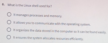 What is the Linux shell used for?
It manages processes and memory.
It allows you to communicate with the operating system.
It organizes the data stored in the computer so it can be found easily.
It ensures the system allocates resources efficiently.