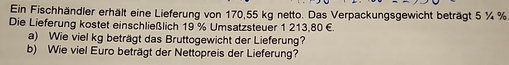 Ein Fischhändler erhält eine Lieferung von 170,55 kg netto. Das Verpackungsgewicht beträgt 5 ¼ %
Die Lieferung kostet einschließlich 19 % Umsatzsteuer 1 213,80 €. 
a) Wie viel kg beträgt das Bruttogewicht der Lieferung? 
b) Wie viel Euro beträgt der Nettopreis der Lieferung?