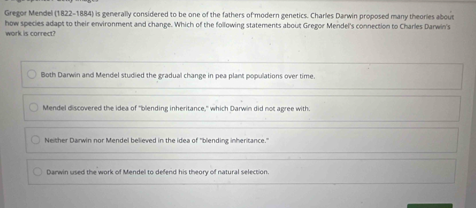 Gregor Mendel (1822-1884) is generally considered to be one of the fathers of modern genetics. Charles Darwin proposed many theories about
how species adapt to their environment and change. Which of the following statements about Gregor Mendel's connection to Charles Darwin's
work is correct?
Both Darwin and Mendel studied the gradual change in pea plant populations over time.
Mendel discovered the idea of "blending inheritance," which Darwin did not agree with.
Neither Darwin nor Mendel believed in the idea of "blending inheritance."
Darwin used the work of Mendel to defend his theory of natural selection.