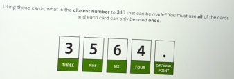 Using these cards, what is the clesest number to 340 that can be made? You must use all of the cards 
and each card can only be used once.
3 5 6 4
THREE FIVE s0x FOur DECIMAL POINT